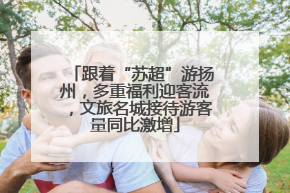 跟着“苏超”游扬州，多重福利迎客流，文旅名城接待游客量同比激增