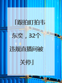 跟拍盯拍韦东奕，32个违规直播间被关停