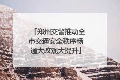 郑州交警推动全市交通安全秩序畅通大改观大提升