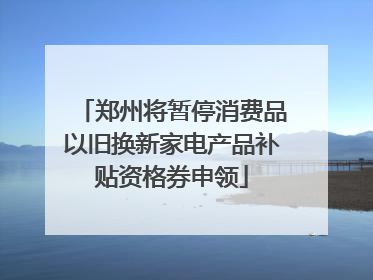 郑州将暂停消费品以旧换新家电产品补贴资格券申领