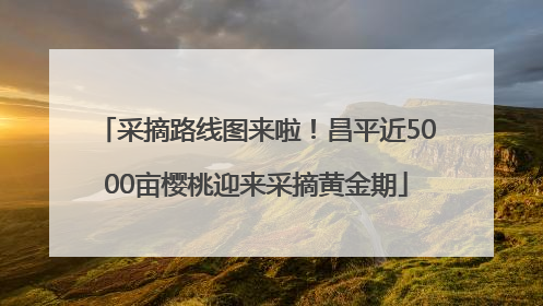 采摘路线图来啦！昌平近5000亩樱桃迎来采摘黄金期