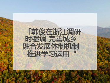 韩俊在浙江调研时强调 完善城乡融合发展体制机制 推进学习运用“千万工程”经验走深走实