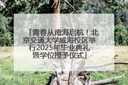 青春从南海启航！北京交通大学威海校区举行2025年毕业典礼暨学位授予仪式
