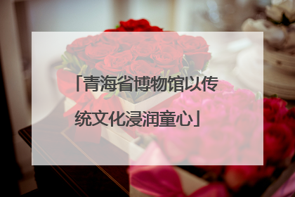 青海省博物馆以传统文化浸润童心