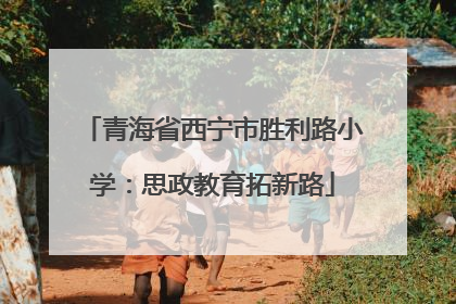 青海省西宁市胜利路小学：思政教育拓新路