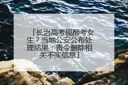 长治高考现醉考女生？当地公安公布处理结果：责令删除相关不实信息