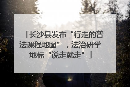 长沙县发布“行走的普法课程地图”，法治研学地标“说走就走”