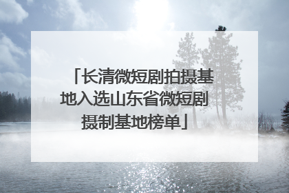 长清微短剧拍摄基地入选山东省微短剧摄制基地榜单