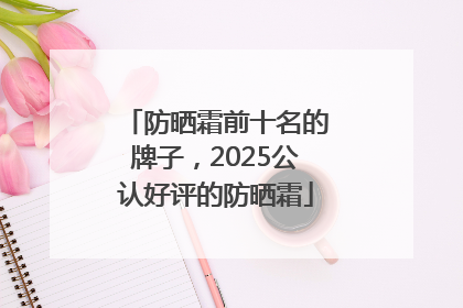 防晒霜前十名的牌子，2025公认好评的防晒霜