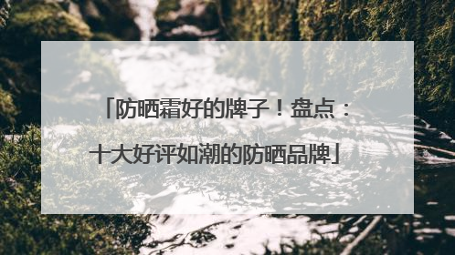 防晒霜好的牌子！盘点：十大好评如潮的防晒品牌