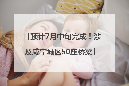 预计7月中旬完成！涉及咸宁城区50座桥梁