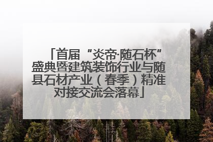 首届“炎帝·随石杯”盛典暨建筑装饰行业与随县石材产业（春季）精准对接交流会落幕