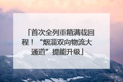 首次全列重箱满载回程！“烟淄双向物流大通道”提能升级
