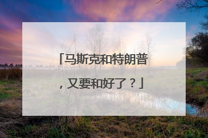 马斯克和特朗普，又要和好了？