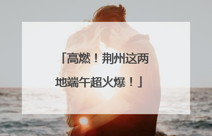 高燃！荆州这两地端午超火爆！