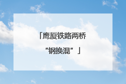 鹰厦铁路两桥“钢换混”