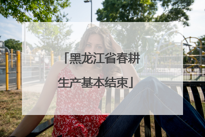 黑龙江省春耕生产基本结束