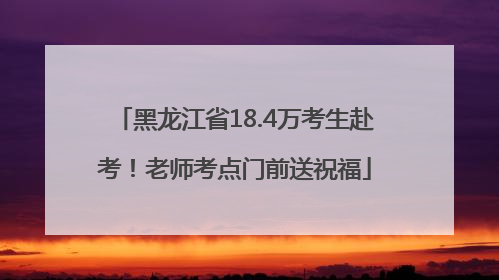 黑龙江省18.4万考生赴考！老师考点门前送祝福