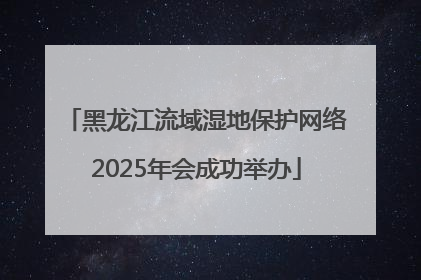 黑龙江流域湿地保护网络2025年会成功举办