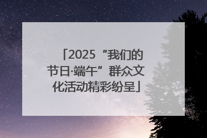 2025“我们的节日·端午”群众文化活动精彩纷呈