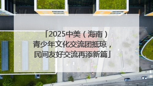 2025中美（海南）青少年文化交流团抵琼，民间友好交流再添新篇