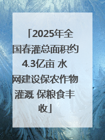 2025年全国春灌总面积约4.3亿亩 水网建设保农作物灌溉 保粮食丰收