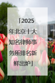 2025年北京十大知名律师事务所排名新鲜出炉