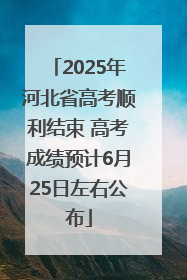 2025年河北省高考顺利结束 高考成绩预计6月25日左右公布