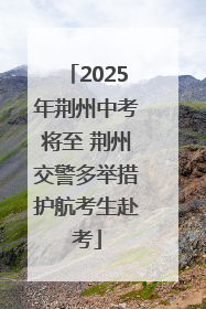 2025年荆州中考将至 荆州交警多举措护航考生赴考
