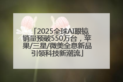 2025全球AI眼镜销量预破550万台，苹果/三星/微美全息新品引领科技新潮流