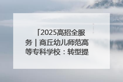 2025高招全服务｜商丘幼儿师范高等专科学校：转型提质谋发展 全力推进高水平综合性应用型高等专科学校建设