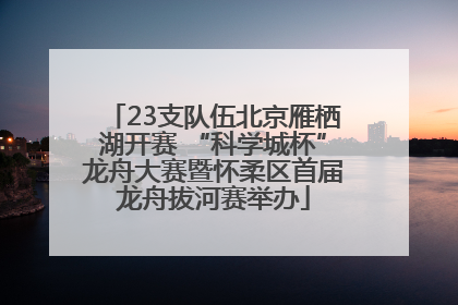 23支队伍北京雁栖湖开赛 “科学城杯”龙舟大赛暨怀柔区首届龙舟拔河赛举办
