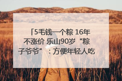 5毛钱一个粽 16年不涨价 乐山90岁“粽子爷爷”：方便年轻人吃口热乎早饭｜封面头条