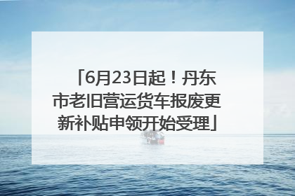 6月23日起！丹东市老旧营运货车报废更新补贴申领开始受理
