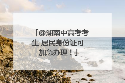 @湖南中高考考生 居民身份证可加急办理！